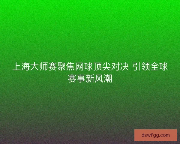 上海大师赛聚焦网球顶尖对决 引领全球赛事新风潮