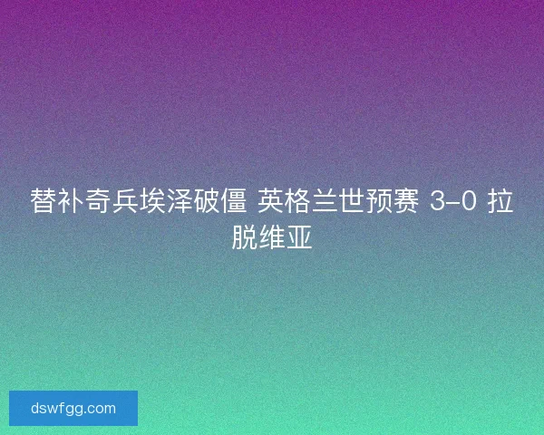 替补奇兵埃泽破僵 英格兰世预赛 3-0 拉脱维亚