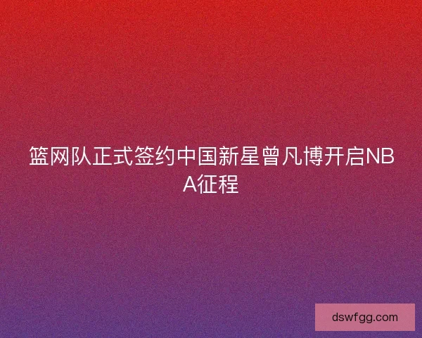 篮网队正式签约中国新星曾凡博开启NBA征程