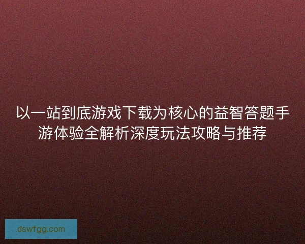 以一站到底游戏下载为核心的益智答题手游体验全解析深度玩法攻略与推荐