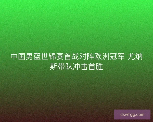 中国男篮世锦赛首战对阵欧洲冠军 尤纳斯带队冲击首胜
